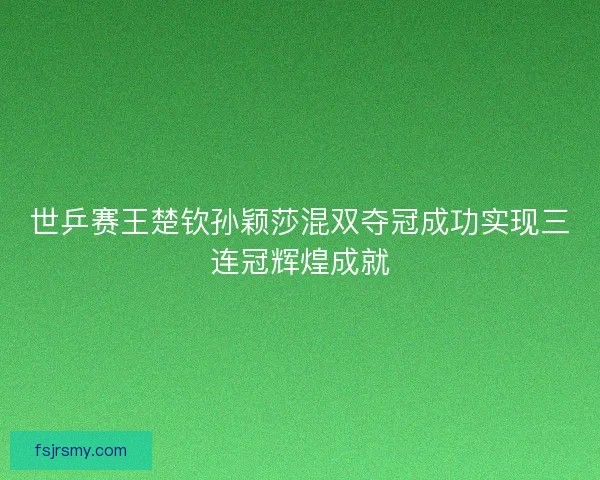 世乒赛王楚钦孙颖莎混双夺冠成功实现三连冠辉煌成就 世乒赛王楚钦孙颖莎混双夺冠成功实现三连冠辉煌成就