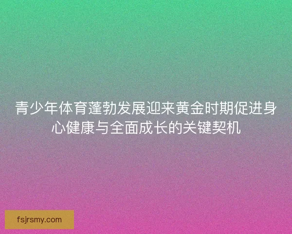 青少年体育蓬勃发展迎来黄金时期促进身心健康与全面成长的关键契机