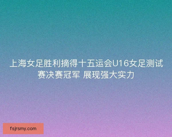 上海女足胜利摘得十五运会U16女足测试赛决赛冠军 展现强大实力 上海女足胜利摘得十五运会U16女足测试赛决赛冠军 展现强大实力