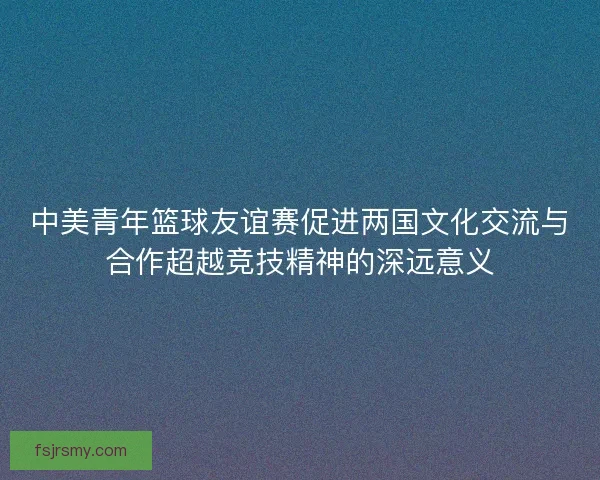 中美青年篮球友谊赛促进两国文化交流与合作超越竞技精神的深远意义 中美青年篮球友谊赛促进两国文化交流与合作超越竞技精神的深远意义