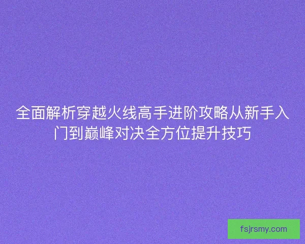 全面解析穿越火线高手进阶攻略从新手入门到巅峰对决全方位提升技巧 全面解析穿越火线高手进阶攻略从新手入门到巅峰对决全方位提升技巧