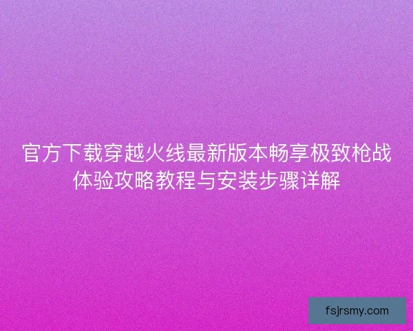 官方下载穿越火线最新版本畅享极致枪战体验攻略教程与安装步骤详解