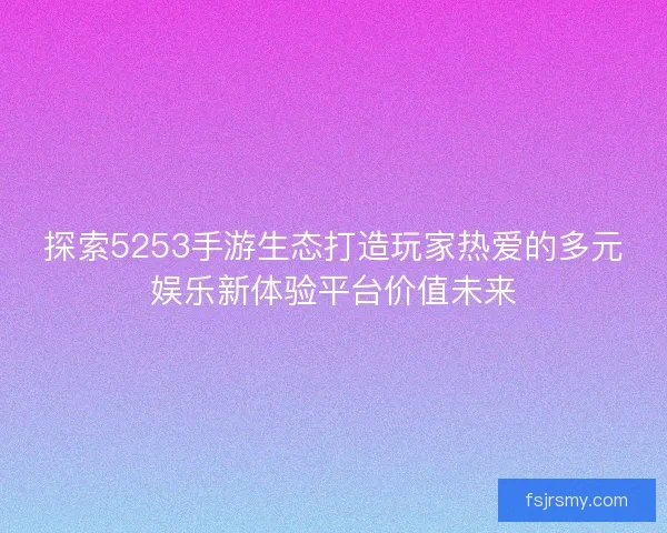 探索5253手游生态打造玩家热爱的多元娱乐新体验平台价值未来