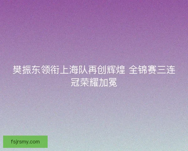 樊振东领衔上海队再创辉煌 全锦赛三连冠荣耀加冕