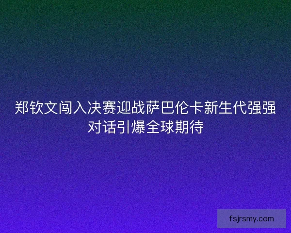 郑钦文闯入决赛迎战萨巴伦卡新生代强强对话引爆全球期待