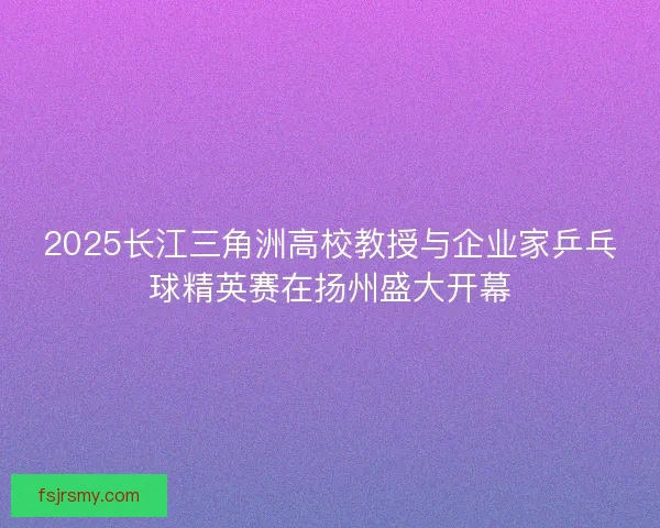 2025长江三角洲高校教授与企业家乒乓球精英赛在扬州盛大开幕