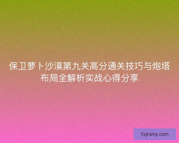 保卫萝卜沙漠第九关高分通关技巧与炮塔布局全解析实战心得分享