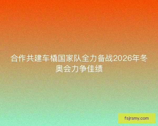 合作共建车橇国家队全力备战2026年冬奥会力争佳绩