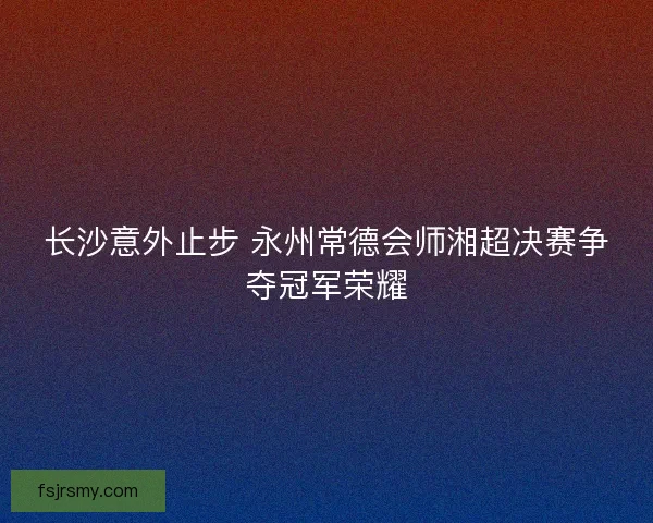 长沙意外止步 永州常德会师湘超决赛争夺冠军荣耀