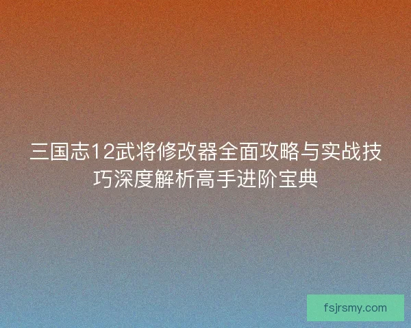 三国志12武将修改器全面攻略与实战技巧深度解析高手进阶宝典