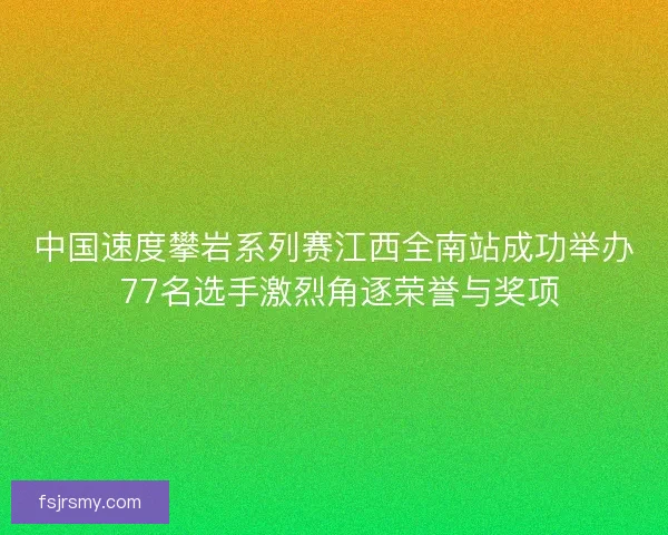 中国速度攀岩系列赛江西全南站成功举办 77名选手激烈角逐荣誉与奖项