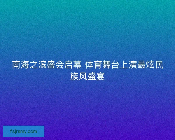 南海之滨盛会启幕 体育舞台上演最炫民族风盛宴