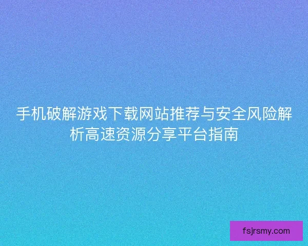 手机破解游戏下载网站推荐与安全风险解析高速资源分享平台指南