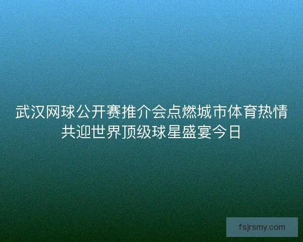 武汉网球公开赛推介会点燃城市体育热情共迎世界顶级球星盛宴今日