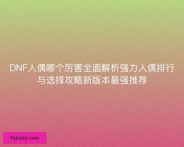 DNF人偶哪个厉害全面解析强力人偶排行与选择攻略新版本最强推荐 DNF人偶哪个厉害全面解析强力人偶排行与选择攻略新版本最强推荐