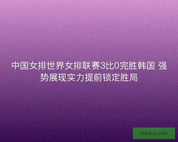 中国女排世界女排联赛3比0完胜韩国 强势展现实力提前锁定胜局