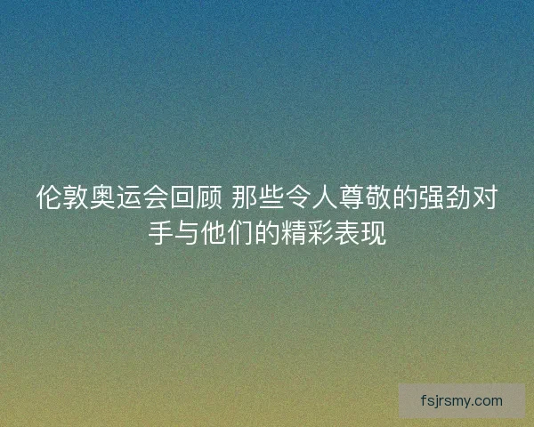 伦敦奥运会回顾 那些令人尊敬的强劲对手与他们的精彩表现