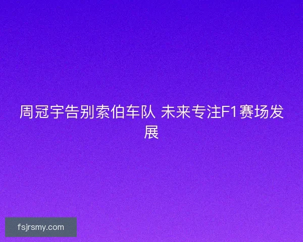 周冠宇告别索伯车队 未来专注F1赛场发展 周冠宇告别索伯车队 未来专注F1赛场发展