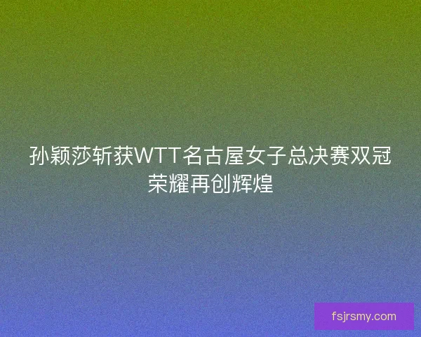 孙颖莎斩获WTT名古屋女子总决赛双冠荣耀再创辉煌 孙颖莎斩获WTT名古屋女子总决赛双冠荣耀再创辉煌