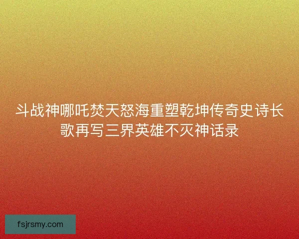 斗战神哪吒焚天怒海重塑乾坤传奇史诗长歌再写三界英雄不灭神话录