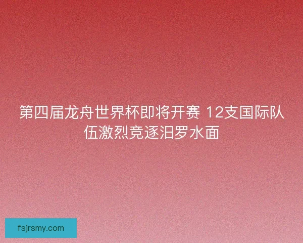 第四届龙舟世界杯即将开赛 12支国际队伍激烈竞逐汨罗水面