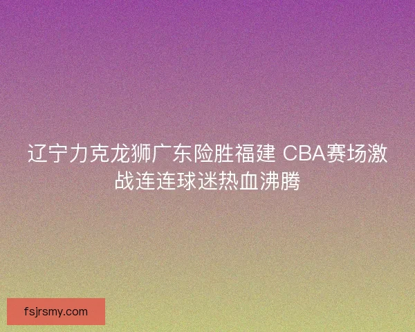 辽宁力克龙狮广东险胜福建 CBA赛场激战连连球迷热血沸腾 辽宁力克龙狮广东险胜福建 CBA赛场激战连连球迷热血沸腾