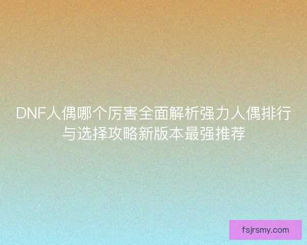 DNF人偶哪个厉害全面解析强力人偶排行与选择攻略新版本最强推荐 DNF人偶哪个厉害全面解析强力人偶排行与选择攻略新版本最强推荐