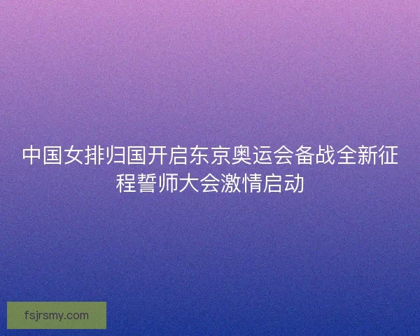 中国女排归国开启东京奥运会备战全新征程誓师大会激情启动