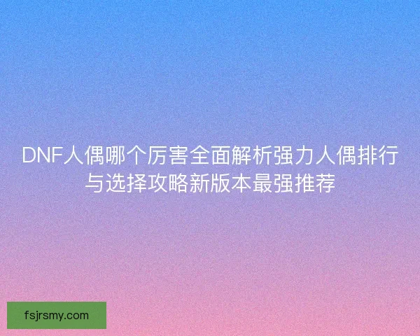 DNF人偶哪个厉害全面解析强力人偶排行与选择攻略新版本最强推荐 DNF人偶哪个厉害全面解析强力人偶排行与选择攻略新版本最强推荐