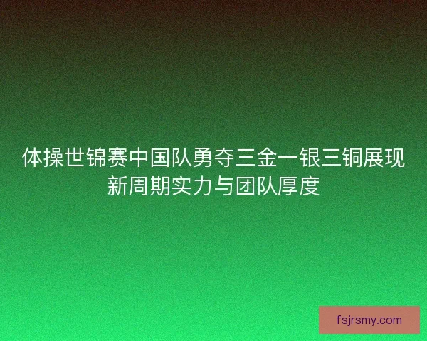 体操世锦赛中国队勇夺三金一银三铜展现新周期实力与团队厚度