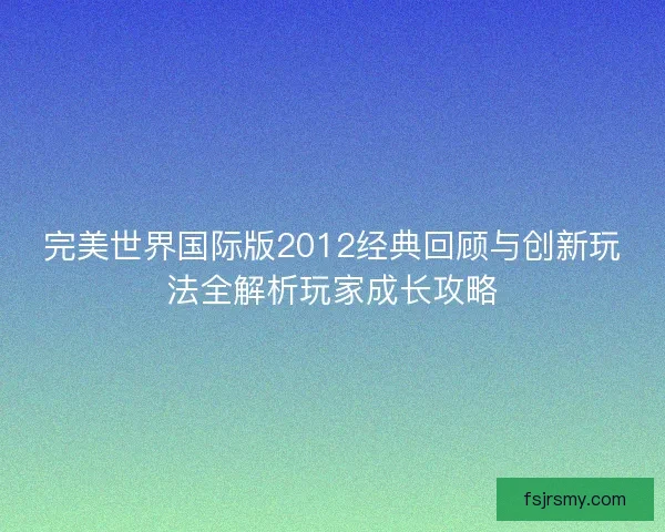 完美世界国际版2012经典回顾与创新玩法全解析玩家成长攻略
