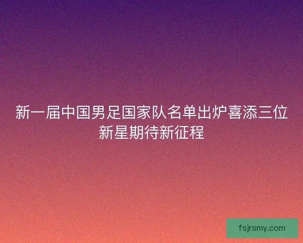 新一届中国男足国家队名单出炉喜添三位新星期待新征程