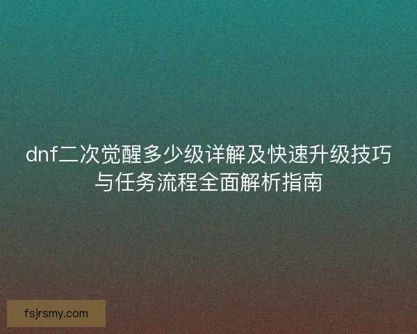 dnf二次觉醒多少级详解及快速升级技巧与任务流程全面解析指南