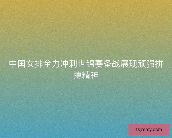 中国女排全力冲刺世锦赛备战展现顽强拼搏精神