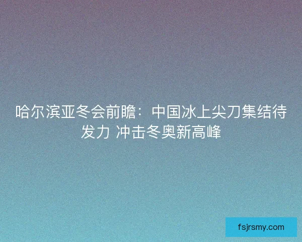 哈尔滨亚冬会前瞻：中国冰上尖刀集结待发力 冲击冬奥新高峰