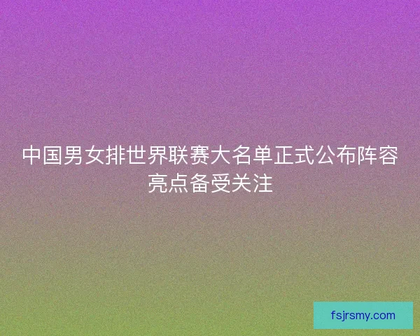 中国男女排世界联赛大名单正式公布阵容亮点备受关注