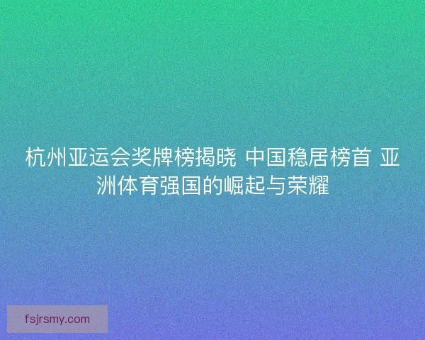 杭州亚运会奖牌榜揭晓 中国稳居榜首 亚洲体育强国的崛起与荣耀 杭州亚运会奖牌榜揭晓 中国稳居榜首 亚洲体育强国的崛起与荣耀