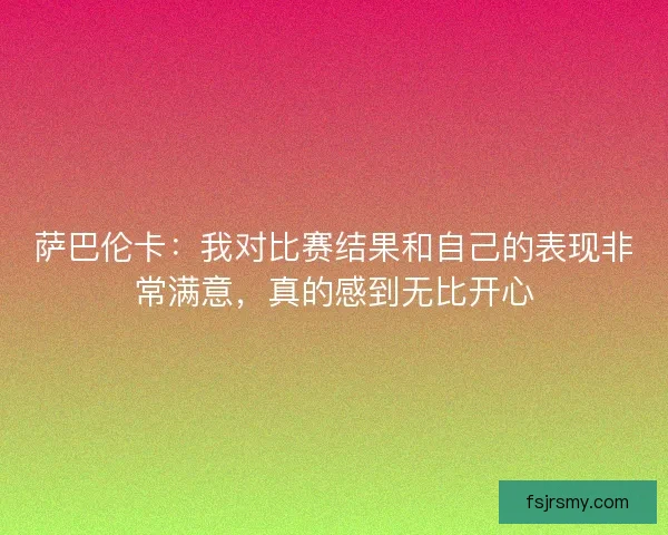 萨巴伦卡:我对比赛结果和自己的表现非常满意,真的感到无比开心 萨巴伦卡:我对比赛结果和自己的表现非常满意,真的感到无比开心